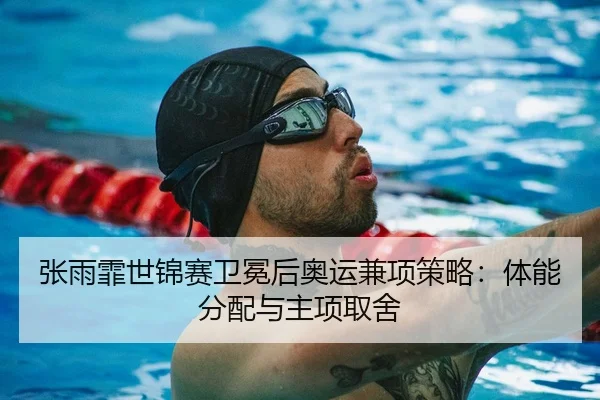 张雨霏世锦赛卫冕后奥运兼项策略：体能分配与主项取舍